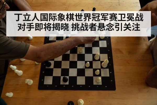 丁立人国际象棋世界冠军赛卫冕战对手即将揭晓 挑战者悬念引关注