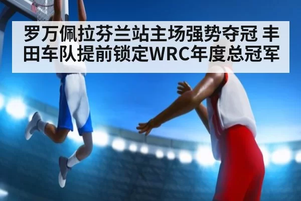 罗万佩拉芬兰站主场强势夺冠 丰田车队提前锁定WRC年度总冠军